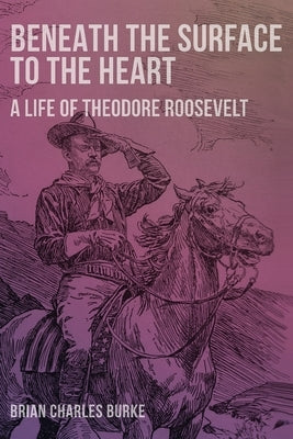 Beneath the Surface to the Heart: A Life of Theodore Roosevelt by Burke, Brian Charles
