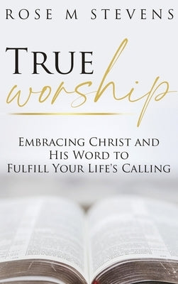 True Worship: Embracing Christ and His Word to Fulfill Your Life's Calling by Stevens, Rose M.
