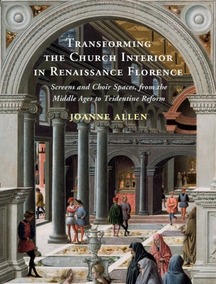 Transforming the Church Interior in Renaissance Florence: Screens and Choir Spaces, from the Middle Ages to Tridentine Reform by Allen, Joanne