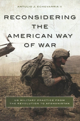 Reconsidering the American Way of War: US Military Practice from the Revolution to Afghanistan by Echevarria, Antulio J., II