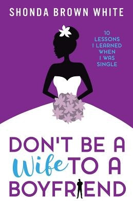 Don't Be A Wife To A Boyfriend: 10 Lessons I Learned When I Was Single by White, Shonda Brown