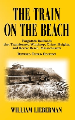 The Train on the Beach: Forgotten Railroads that Transformed Winthrop, Orient Heights, and Revere Beach, Massachusetts by Lieberman, William