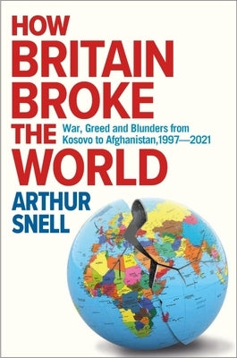 How Britain Broke the World: War, Greed and Blunders from Kosovo to Afghanistan, 1997-2022 by Snell, Arthur