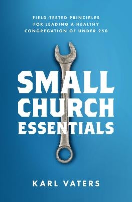 Small Church Essentials: Field-Tested Principles for Leading a Healthy Congregation of Under 250 by Vaters, Karl