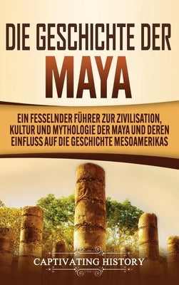 Die Geschichte der Maya: Ein fesselnder Führer zur Zivilisation, Kultur und Mythologie der Maya und deren Einfluss auf die Geschichte Mesoameri by History, Captivating