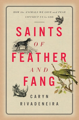 Saints of Feather and Fang: How the Animals We Love and Fear Connect Us to God by Rivadeneira, Caryn
