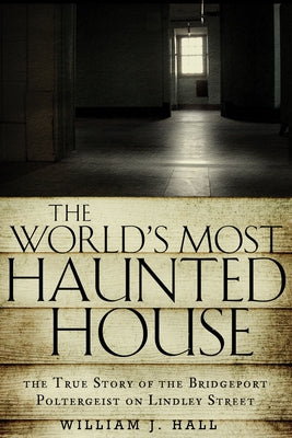 The World's Most Haunted House: The True Story of the Bridgeport Poltergeist on Lindley Street by Hall, William J.