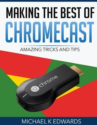 Making The Best of Chromecast: Amazing Tricks and Tips by Edwards, Michael K.