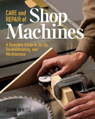 Care and Repair of Shop Machines: A Complete Guide to Setup, Troubleshooting, and Ma by White, John