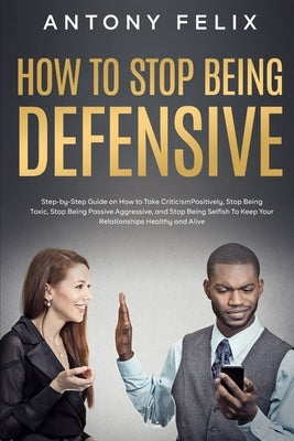 How to Stop Being Defensive: Step-by-Step Guide on How to Take Criticism Positively, Stop Being Toxic, Stop Being Passive Aggressive, and Stop Bein by Felix, Antony