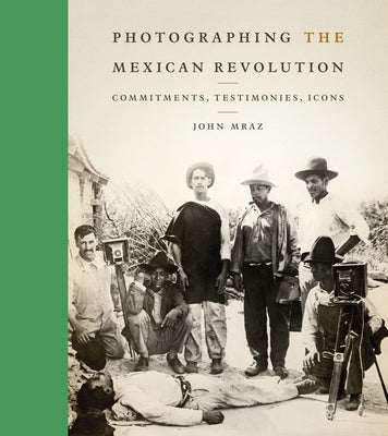 Photographing the Mexican Revolution: Commitments, Testimonies, Icons by Mraz, John