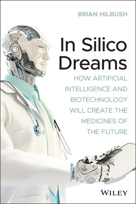 In Silico Dreams: How Artificial Intelligence and Biotechnology Will Create the Medicines of the Future by Hilbush, Brian S.