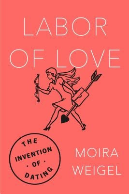 Labor of Love: The Invention of Dating by Weigel, Moira