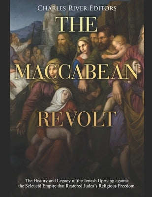 The Maccabean Revolt: The History and Legacy of the Jewish Uprising against the Seleucid Empire that Restored Judea's Religious Freedom by Charles River Editors