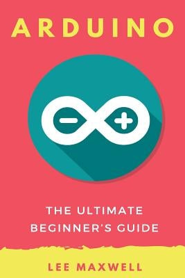 Arduino: The Ultimate Beginner's Guide by Maxwell, Lee