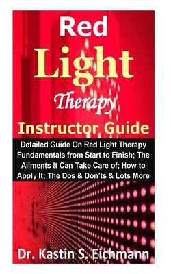 Red Light Therapy Instructor Guide: Detailed Guide On Red Light Therapy Fundamentals from Start to Finish; The Ailments It Can Take Care of; How to Ap by Eichmann, Kastin S.