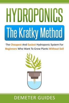 Hydroponics: The Kratky Method: The Cheapest And Easiest Hydroponic System For Beginners Who Want To Grow Plants Without Soil by Guides, Demeter