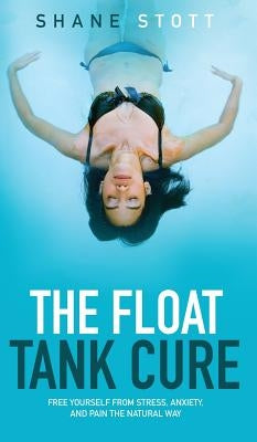 The Float Tank Cure: Free Yourself from Stress, Anxiety, and Pain the Natural Way by Stott, Shane