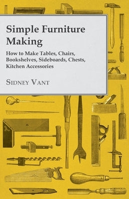 Simple Furniture Making - How to Make Tables, Chairs, Bookshelves, Sideboards, Chests, Kitchen Accessories, Etc. by Vant, Sidney