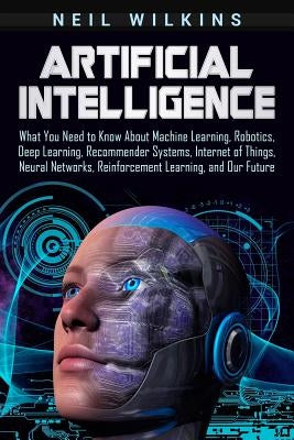 Artificial Intelligence: What You Need to Know About Machine Learning, Robotics, Deep Learning, Recommender Systems, Internet of Things, Neural by Wilkins, Neil