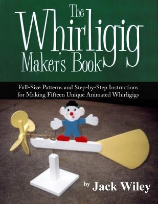 The Whirligig Maker's Book: Full-Size Patterns and Step-by-Step Instructions for Making Fifteen Unique Animated Whirligigs by Wiley, Jack