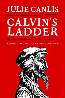 Calvin's Ladder: A Spiritual Theology of Ascent and Ascension by Canlis, Julie