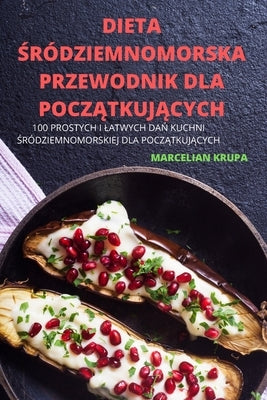 Dieta &#346;ródziemnomorska Przewodnik Dla Pocz&#260;tkuj&#260;cych: 100 Prostych I Latwych Da&#323; Kuchni &#346;ródziemnomorskiej Dla Pocz&#260;tkuj by Marcelian Krupa