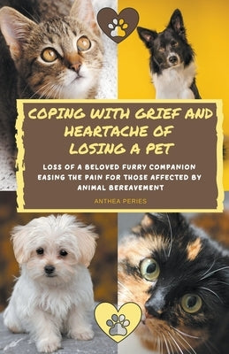 Coping With Grief And Heartache Of Losing A Pet: Loss Of A Beloved Furry Companion: Easing The Pain For Those Affected By Animal Bereavement by Peries, Anthea