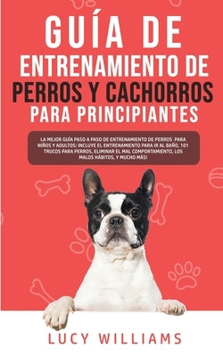 Guía de Entrenamiento de Perros y Cachorros Para Principiantes: La Mejor Guía Paso a Paso de Entrenamiento de Perros para Niños y Adultos: Incluye el by Williams, Lucy