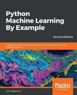 Python Machine Learning By Example - Second Edition: Implement machine learning algorithms and techniques to build intelligent systems, 2nd Edition by (Hayden) Liu, Yuxi