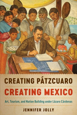 Creating Pátzcuaro, Creating Mexico: Art, Tourism, and Nation Building Under Lázaro Cárdenas by Jolly, Jennifer