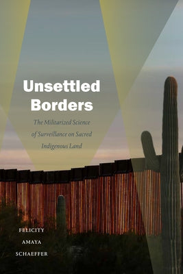 Unsettled Borders: The Militarized Science of Surveillance on Sacred Indigenous Land by Schaeffer, Felicity Amaya
