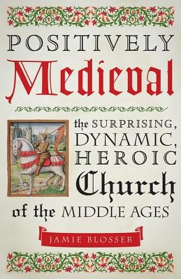 Positively Medieval: The Surprising, Dynamic, Heroic Church of the Middle Ages by Blosser, Jamie