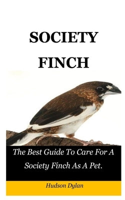 Society Finch: The Best Guide To Care For A Society Finch As A Pet. by Dylan, Hudson