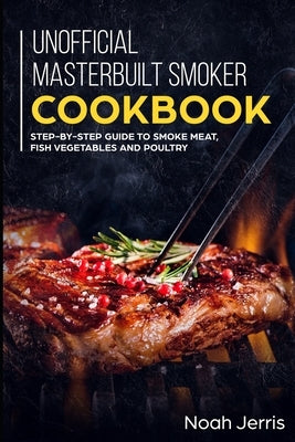 Unofficial Masterbuilt Smoker Cookbook: Step-by-step Guide to smoke meat, fish vegetables and poultry by Jerris, Noah