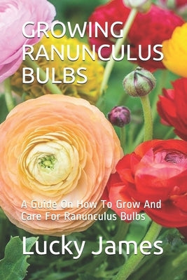 Growing Ranunculus Bulbs: A Guide On How To Grow And Care For Ranunculus Bulbs by James, Lucky