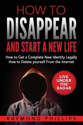 How to Disappear and Start a New Life: How to Get a Complete New Identity Legally, How to Delete Yourself From The Internet by Phillips, Raymond