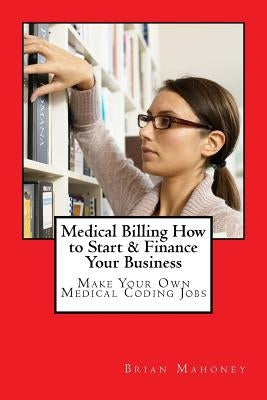 Medical Billing How to Start & Finance Your Business: Make Your Own Medical Coding Jobs by Mahoney, Brian