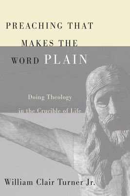 Preaching That Makes the Word Plain: Doing Theology in the Crucible of Life by Turner, William Clair, Jr.