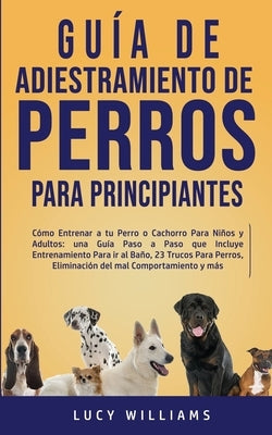 Guía de Adiestramiento de Perros Para Principiantes: Cómo entrenar a tu perro o cachorro para niños y adultos: una guía paso a paso que incluye entren by Williams, Lucy