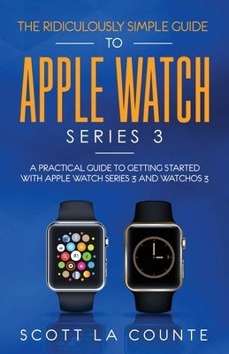 The Ridiculously Simple Guide to Apple Watch Series 3: A Practical Guide to Getting Started With Apple Watch Series 3 and WatchOS 6 by La Counte, Scott