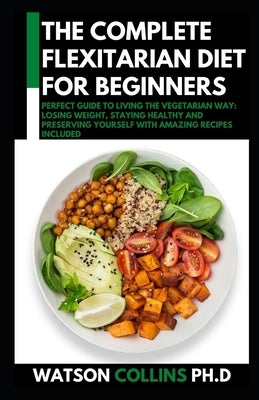 The Complete Flexitarian Diet for Beginners: Perfect Guide To Living The Vegetarian Way: Losing Weight, Staying Healthy And Preserving Yourself With A by Collins Ph. D., Watson