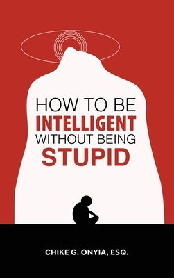 How to Be Intelligent Without Being Stupid by Onyia Esq, Chike G.