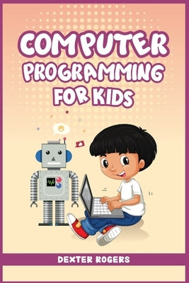 Computer Programming for Kids: An Easy Step-by-Step Guide For Young Programmers To Learn Coding Skills (2022 Crash Course for Newbies) by Rogers, Dexter