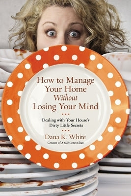 How to Manage Your Home Without Losing Your Mind: Dealing with Your House's Dirty Little Secrets by White, Dana K.