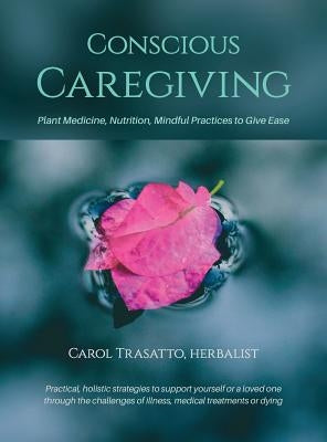 Conscious Caregiving: Plant Medicine, Nutrition, Mindful Practices to Give Ease by Trasatto, Carol