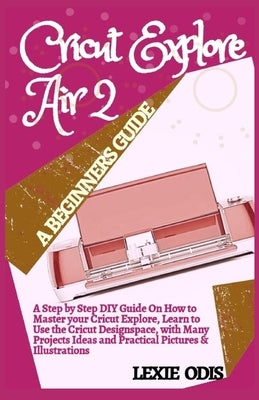 Cricut Explore Air 2 a Beginners Guide: A Step By Step DIY Guide On How To Master Your Cricut Explore, Learn To Use The Cricut Designspace, With Many by Odis, Lexie