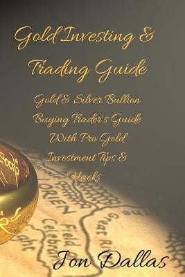Gold Investing & Trading Guide: Gold & Silver Bullion Buying Trader's Guide with Pro Gold Investment Tips & Hacks by Dallas, Jon