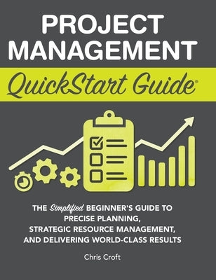 Project Management QuickStart Guide: The Simplified Beginner's Guide to Precise Planning, Strategic Resource Management, and Delivering World Class Re by Croft, Chris