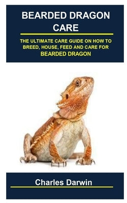 Bearded Dragon Care: Bearded Dragon Care: The Ultimate Care Guide on How to Breed, House, Feed and Care for Bearded Dragon by Darwin, Charles